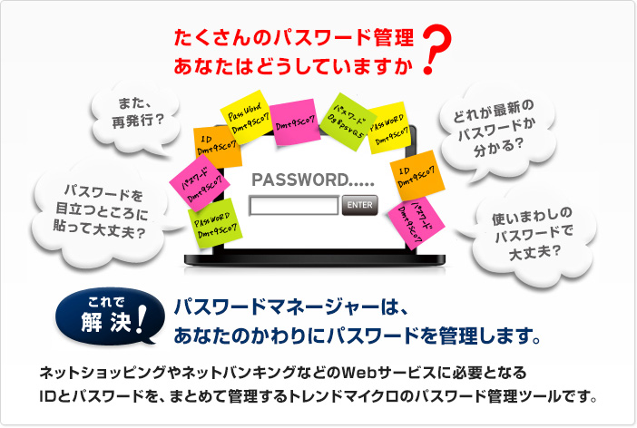 パスワードマネージャーは、あなたのかわりにパスワードを管理します。 ネットショッピングやネットバンキングなどのWebサービスに必要となるIDとパスワードを、まとめて管理するトレンドマイクロのパスワード管理ツールです。