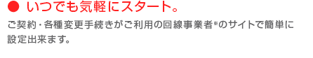 いつでも気軽にスタート。ご契約・各種変更手続きがご利用の回線事業者※のサイトで簡単に設定出来ます。