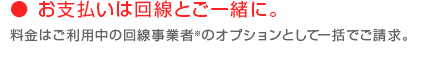 お支払いは回線とご一緒に。料金はご利用中の回線事業者※のオプションとして一括でご請求。